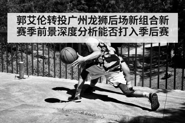 郭艾伦转投广州龙狮后场新组合新赛季前景深度分析能否打入季后赛