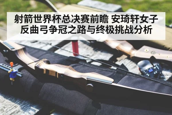 射箭世界杯总决赛前瞻 安琦轩女子反曲弓争冠之路与终极挑战分析