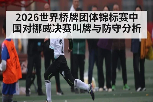 2026世界桥牌团体锦标赛中国对挪威决赛叫牌与防守分析