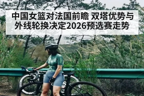 中国女篮对法国前瞻 双塔优势与外线轮换决定2026预选赛走势